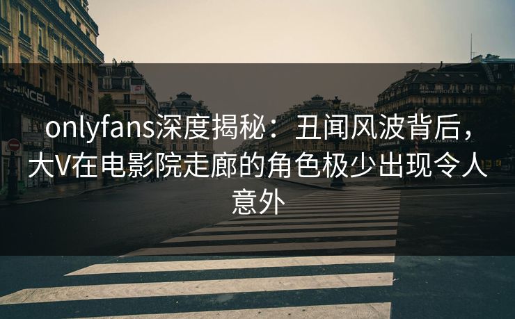 onlyfans深度揭秘：丑闻风波背后，大V在电影院走廊的角色极少出现令人意外