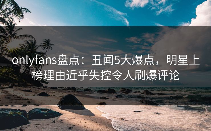 onlyfans盘点：丑闻5大爆点，明星上榜理由近乎失控令人刷爆评论