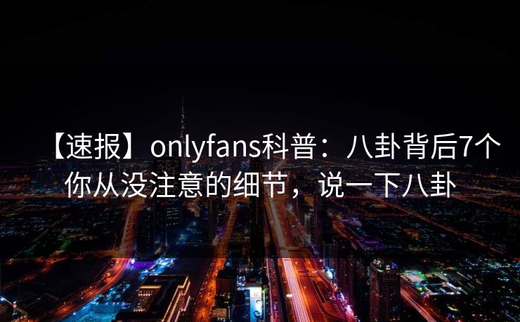 【速报】onlyfans科普：八卦背后7个你从没注意的细节，说一下八卦