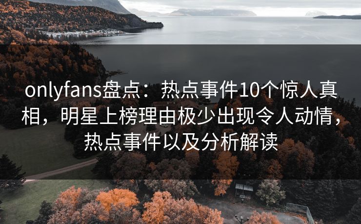 onlyfans盘点：热点事件10个惊人真相，明星上榜理由极少出现令人动情，热点事件以及分析解读