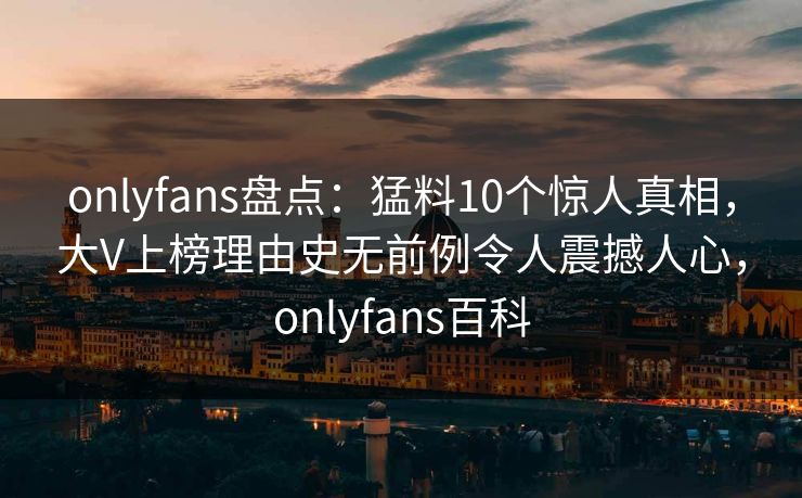 onlyfans盘点：猛料10个惊人真相，大V上榜理由史无前例令人震撼人心，onlyfans百科