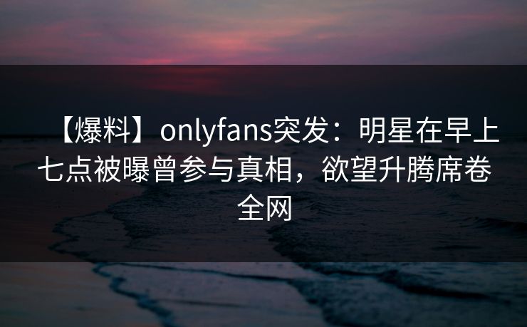 【爆料】onlyfans突发：明星在早上七点被曝曾参与真相，欲望升腾席卷全网