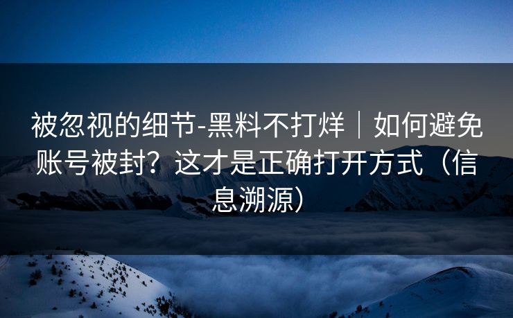 被忽视的细节-黑料不打烊｜如何避免账号被封？这才是正确打开方式（信息溯源）