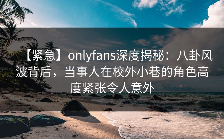 【紧急】onlyfans深度揭秘：八卦风波背后，当事人在校外小巷的角色高度紧张令人意外