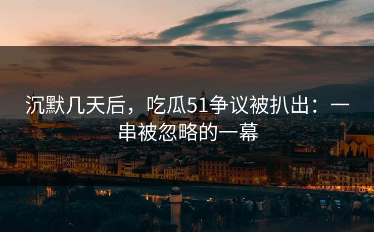 沉默几天后，吃瓜51争议被扒出：一串被忽略的一幕