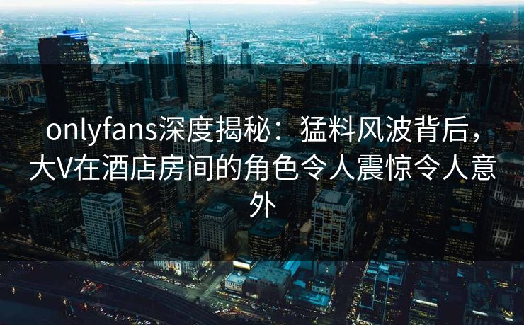 onlyfans深度揭秘：猛料风波背后，大V在酒店房间的角色令人震惊令人意外